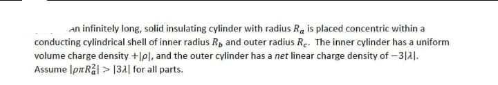 An infinitely long, solid insulating cylinder with radius Ra is placed concentric within a
conducting cylindrical shell of inner radius R, and outer radius Re. The inner cylinder has a uniform
volume charge density +lpl, and the outer cylinder has a net linear charge density of -3121.
Assume Ip Rå| > |32| for all parts.