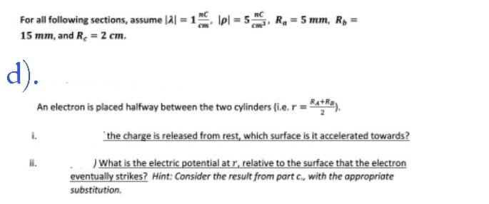 For all following sections, assume |2| = 1 pl = 5₁, R₁ = 5 mm, Rp =
15 mm, and R₂ = 2 cm.
d).
An electron is placed halfway between the two cylinders (i.e. r = +).
ii.
the charge is released from rest, which surface is it accelerated towards?
) What is the electric potential at r, relative to the surface that the electron
eventually strikes? Hint: Consider the result from part c., with the appropriate
substitution.