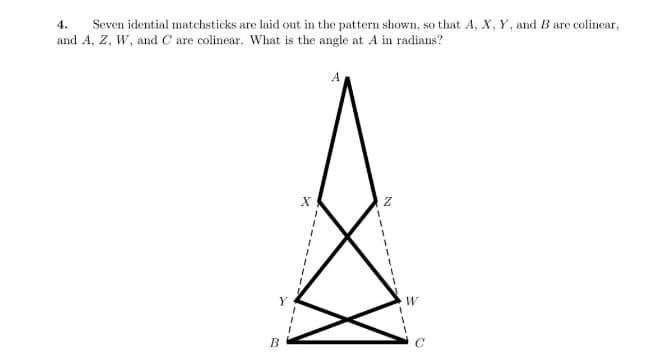 4. Seven idential matchsticks are laid out in the pattern shown, so that A, X, Y, and B are colinear,
and A, Z, W, and C are colinear. What is the angle at A in radians?
B
X
1
A
Z
W