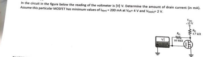 In the circuit in the figure below the reading of the voltmeter is [V] V. Determine the amount of drain current (in mA).
Assume this particular MOSFET has minimum values of loon) = 200 mA at Vas 4 V and Vash)=2 V.
vl
RG
ww
10 MO
Vpe
1
Rp
4.7 k