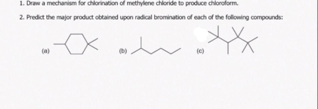 1. Draw a mechanism for chlorination of methylene chloride to produce chloroform.
2. Predict the major product obtained upon radical bromination of each of the following compounds:
XXXXX
(a)
(b)
(C)