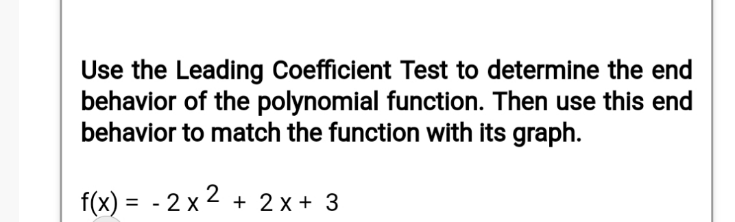 Use the Leading Coefficient Test to determine the end
behavior of the polynomial function. Then use this end
behavior to match the function with its graph.
f(x) = - 2 x 2 + 2 x + 3
