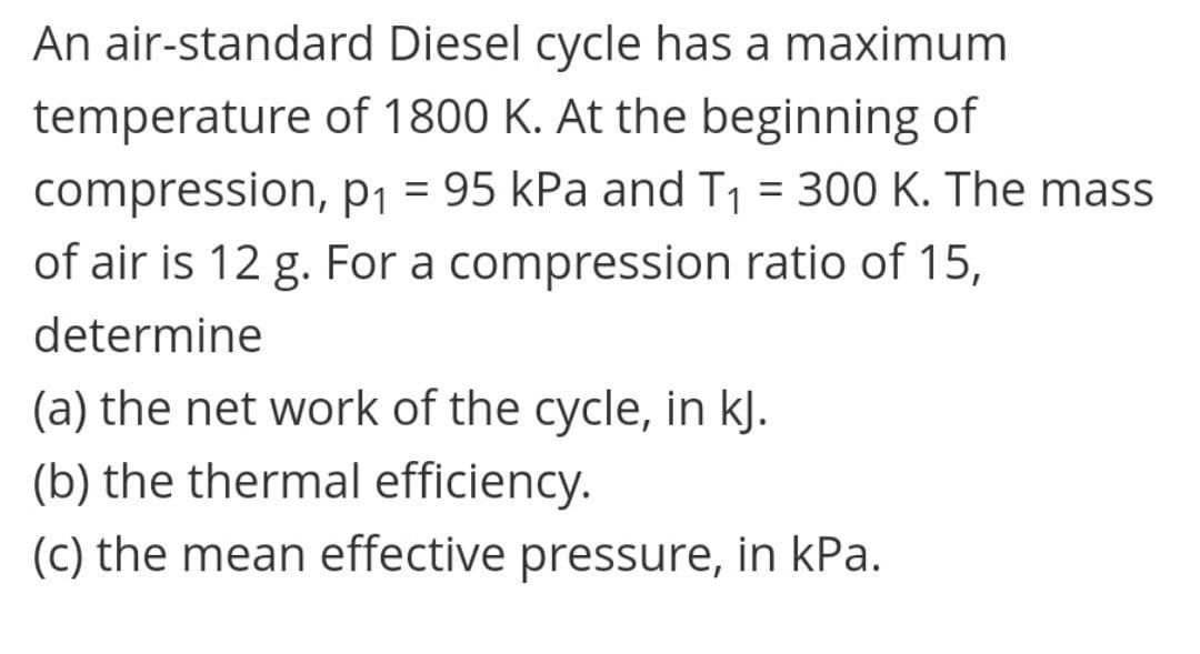 An air-standard Diesel cycle has a maximum
temperature of 1800 K. At the beginning of
compression, P1 = 95 kPa and T1 = 300 K. The mass
of air is 12 g. For a compression ratio of 15,
%3D
%3D
determine
(a) the net work of the cycle, in kJ.
(b) the thermal efficiency.
(c) the mean effective pressure, in kPa.
