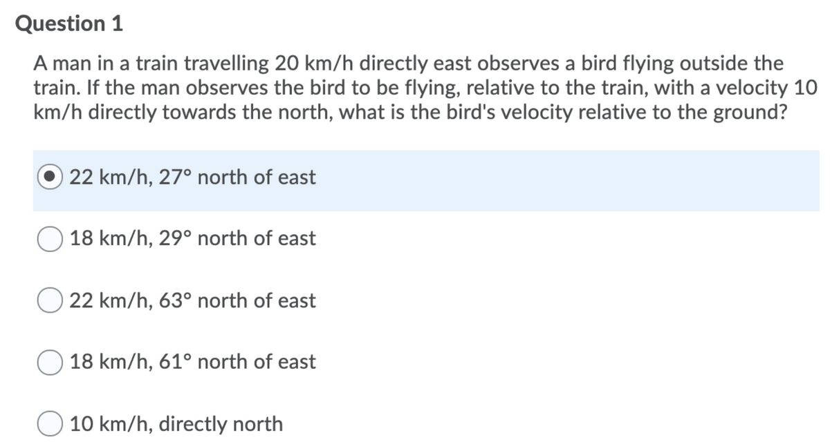 Question 1
A man in a train travelling 20 km/h directly east observes a bird flying outside the
train. If the man observes the bird to be flying, relative to the train, with a velocity 10
km/h directly towards the north, what is the bird's velocity relative to the ground?
22 km/h, 27° north of east
18 km/h, 29° north of east
22 km/h, 63° north of east
18 km/h, 61° north of east
10 km/h, directly north

