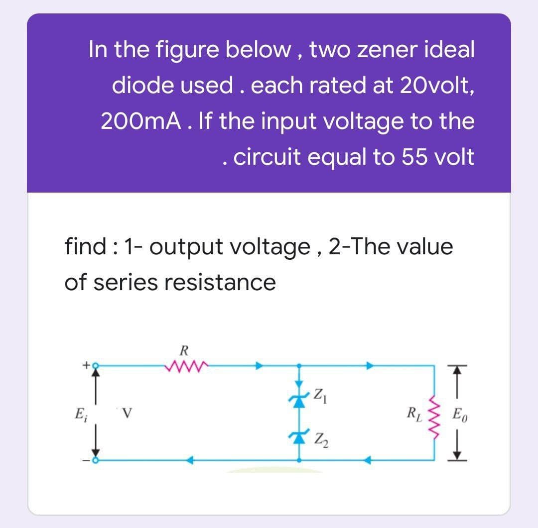 In the figure below , two zener ideal
diode used . each rated at 20volt,
200mA. If the input voltage to the
. circuit equal to 55 volt
find : 1- output voltage, 2-The value
of series resistance
R
E;
V
RL
イる
