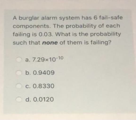 A burglar alarm system has 6 fail-safe
components. The probability of each
failing is 0.03. What is the probability
such that none of them is failing?
a. 7.29x10-10
b. 0.9409
C. 0.8330
d. 0.0120
