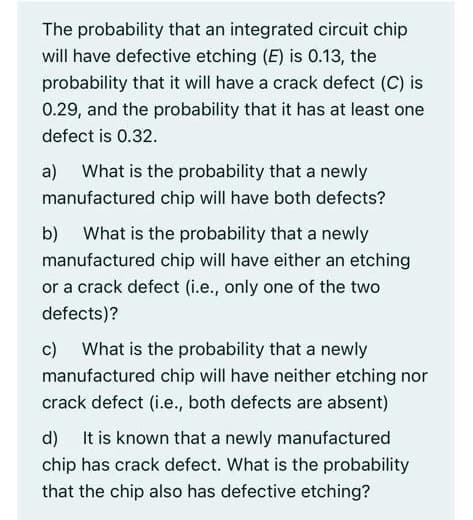 The probability that an integrated circuit chip
will have defective etching (E) is 0.13, the
probability that it will have a crack defect (C) is
0.29, and the probability that it has at least one
defect is 0.32.
a) What is the probability that a newly
manufactured chip will have both defects?
b) What is the probability that a newly
manufactured chip will have either an etching
or a crack defect (i.e., only one of the two
defects)?
c) What is the probability that a newly
manufactured chip will have neither etching nor
crack defect (i.e., both defects are absent)
d) It is known that a newly manufactured
chip has crack defect. What is the probability
that the chip also has defective etching?
