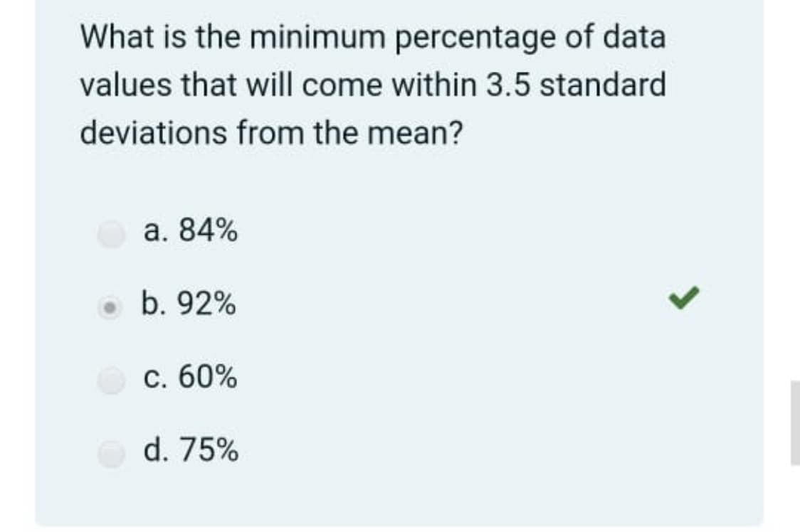 What is the minimum percentage of data
values that will come within 3.5 standard
deviations from the mean?
а. 84%
• b. 92%
с. 60%
d. 75%
