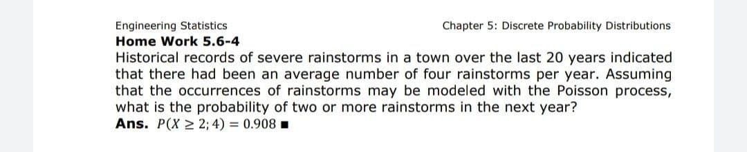 Engineering Statistics
Home Work 5.6-4
Historical records of severe rainstorms in a town over the last 20 years indicated
that there had been an average number of four rainstorms per year. Assuming
that the occurrences of rainstorms may be modeled with the Poisson process,
what is the probability of two or more rainstorms in the next year?
Ans. P(X > 2; 4) = 0.908 .
Chapter 5: Discrete Probability Distributions
