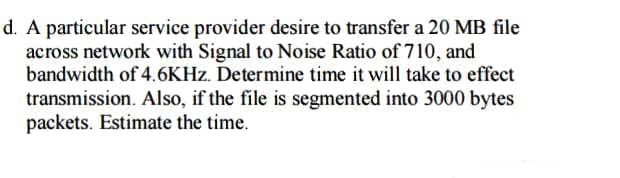 d. A particular service provider desire to transfer a 20 MB file
across network with Signal to Noise Ratio of 710, and
bandwidth of 4.6KHZ. Determine time it will take to effect
transmission. Also, if the file is segmented into 3000 bytes
packets. Estimate the time.
