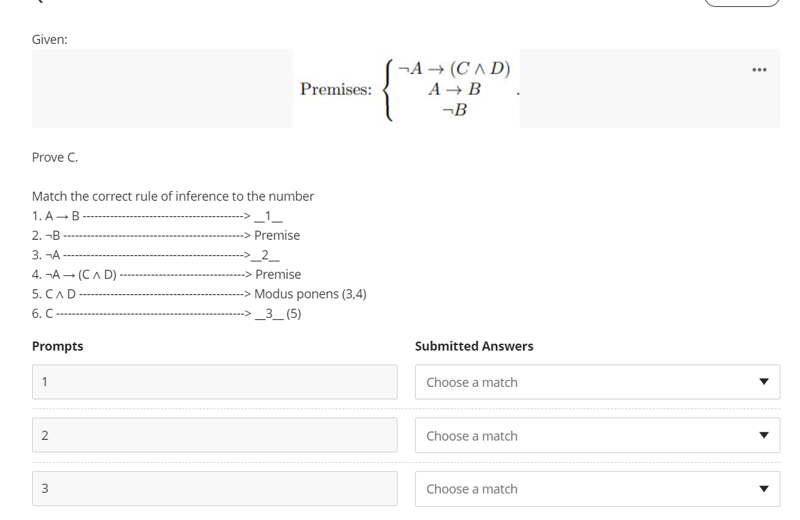 Given:
¬A → (CA D)
...
Premises:
А— В
¬B
Prove C.
Match the correct rule of inference to the number
1. A- B
2. ¬B
Premise
3. -А
_2_
4. -А — (Сл D).
Premise
5. СлD
Modus ponens (3,4)
6. С
_3_ (5)
Prompts
Submitted Answers
Choose a match
2
Choose a match
Choose a match
