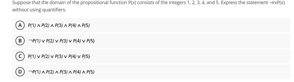 Suppose that the domain of the propositional function P(x) consists of the integers 1, 2, 3, 4, and 5. Express the statement ¬VXP(x)
without using quantifiers.
A
Р(1) л Р(2) л Р(3) л Р(4) л Р(5)
В
P(1) v P(2) v P(3) v P(4) v P(5}
c) P(1) v P(2) v P(3) v P(4) v P(5}
D
P(1) ^ P(2) ^ P(3) ^ P(4) ^ P(5)
