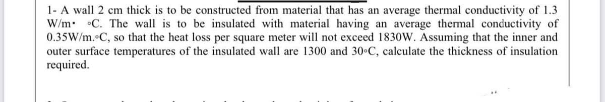 1- A wall 2 cm thick is to be constructed from material that has an average thermal conductivity of 1.3
W/m •C. The wall is to be insulated with material having an average thermal conductivity of
0.35W/m. C, so that the heat loss per square meter will not exceed 1830W. Assuming that the inner and
outer surface temperatures of the insulated wall are 1300 and 30 C, calculate the thickness of insulation
required.
