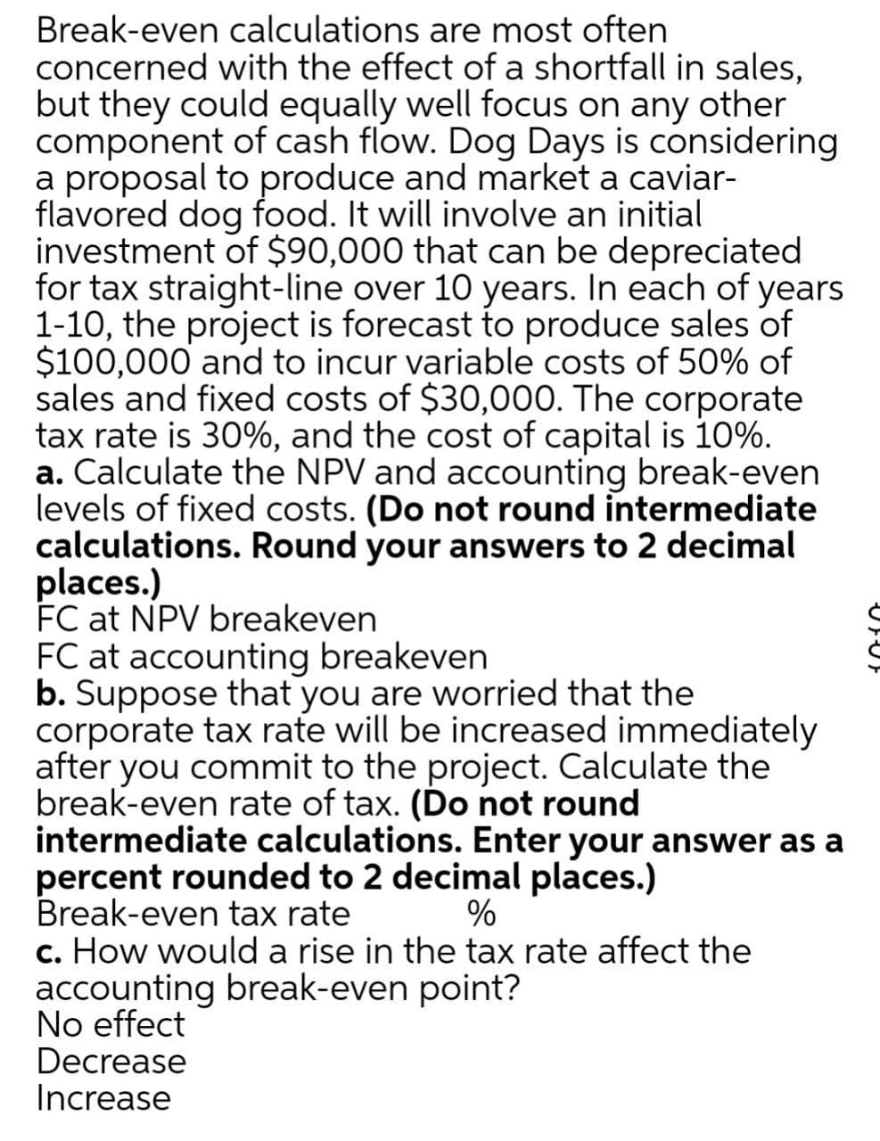 Break-even calculations are most often
concerned with the effect of a shortfall in sales,
but they could equally well focus on any other
component of cash flow. Dog Days is considering
a proposal to produce and market a caviar-
flavored dog food. It will involve an initial
investment of $90,000 that can be depreciated
for tax straight-line over 10 years. In each of years
1-10, the project is forecast to produce sales of
$100,000 and to incur variable costs of 50% of
sales and fixed costs of $30,000. The corporate
tax rate is 30%, and the cost of capital is 10%.
a. Calculate the NPV and accounting break-even
levels of fixed costs. (Do not round intermediate
calculations. Round your answers to 2 decimal
places.)
FC at NPV breakeven
FC at accounting breakeven
b. Suppose that you are worried that the
corporate tax rate will be increased immediately
after you commit to the project. Calculate the
break-even rate of tax. (Do not round
intermediate calculations. Enter your answer as a
percent rounded to 2 decimal places.)
Break-even tax rate
c. How would a rise in the tax rate affect the
accounting break-even point?
No effect
Decrease
Increase
