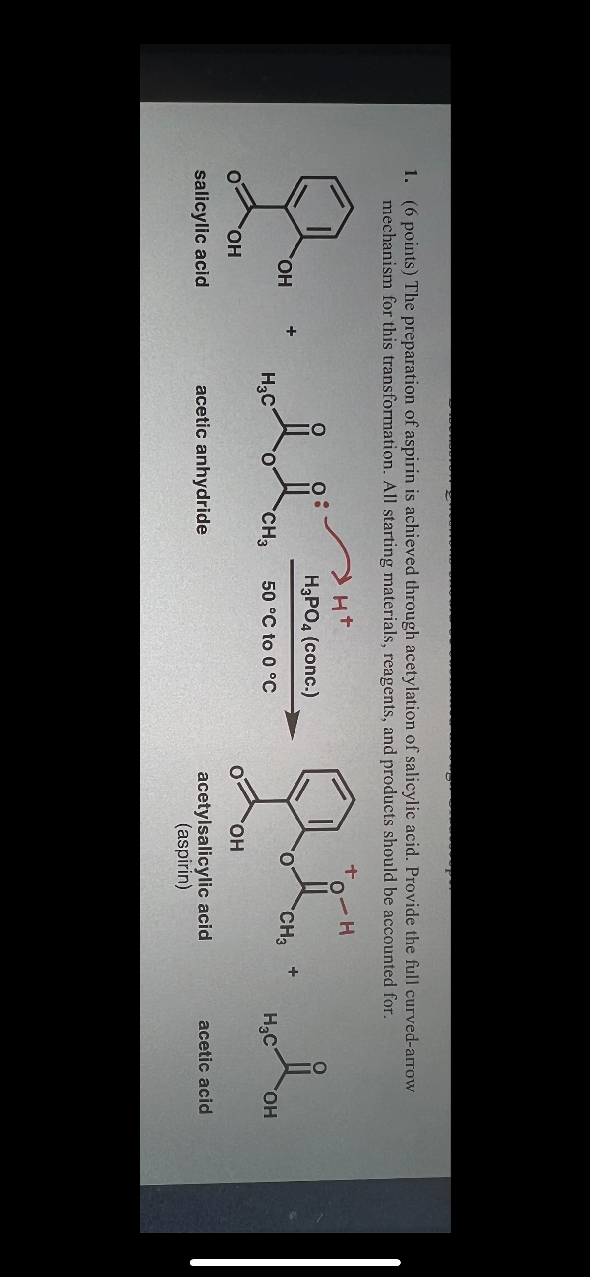 1. (6 points) The preparation of aspirin is achieved through acetylation of salicylic acid. Provide the full curved-arrow
mechanism for this transformation. All starting materials, reagents, and products should be accounted for.
+
J. d
OH
H₂C
OH
salicylic acid
CH3
acetic anhydride
> H+
H3PO4 (conc.)
50 °C to 0 °C
-H
gt.
CH3
OH
acetylsalicylic acid
(aspirin)
i
H₂C
OH
acetic acid