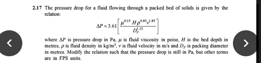 2.17 The pressure drop for a fluid flowing through a packed bed of solids is given by the
relation:
0.15
AP = 3.61
D15
where AP is pressure drop in Pa, u is fluid viscosity in poise, H is the bed depth in
metres, p is fluid density in kg/m³, v is fluid velocity in m/s and Dp is packing diameter
in metres. Modify the relation such that the pressure drop is still in Pa, but other terms
are in FPS units.
