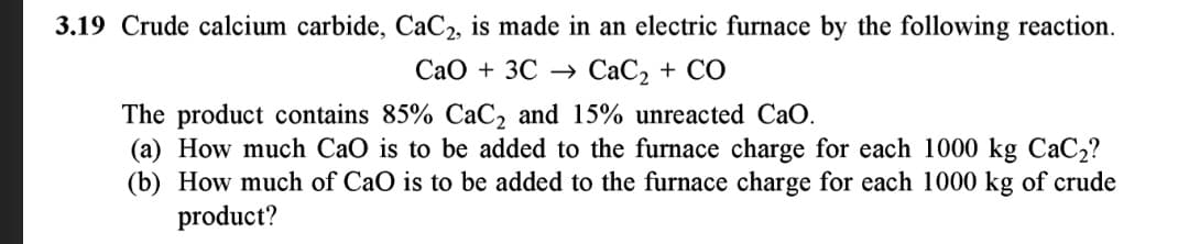 3.19 Crude calcium carbide, CaC2, is made in an electric furnace by the following reaction.
Cao + 3C –→ CaC, + CO
The product contains 85% CaC, and 15% unreacted CaO.
(a) How much CaO is to be added to the furnace charge for each 1000 kg CaC2?
(b) How much of CaO is to be added to the furnace charge for each 1000 kg of crude
product?
