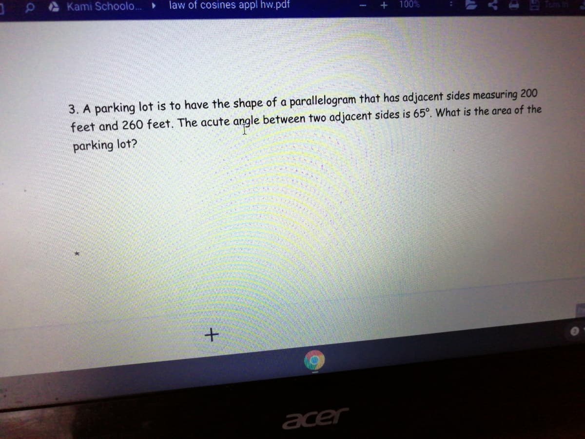 Kami Schoolo...
law of cosines appl hw.pdf
+
100%
3. A parking lot is to have the shape of a parallelogram that has adjacent sides measuring 200
feet and 260 feet. The acute angle between two adjacent sides is 65°. What is the area of the
parking lot?
acer
