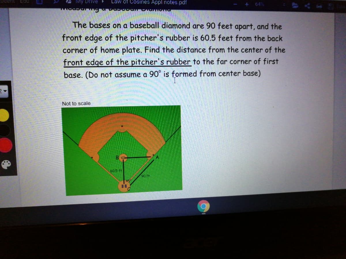 My Drive
Law óf Cosines Appl notes.pdf
+ 64%
The bases on a baseball diamond are 90 feet apart, and the
front edge of the pitcher's rubber is 60.5 feet from the back
corner of home plate. Find the distance from the center of the
front edge of the pitcher's rubber to the far corner of first
base. (Do not assume a 90° is formed from center base)
Not to scale
B
60.5 ft
90 ft
