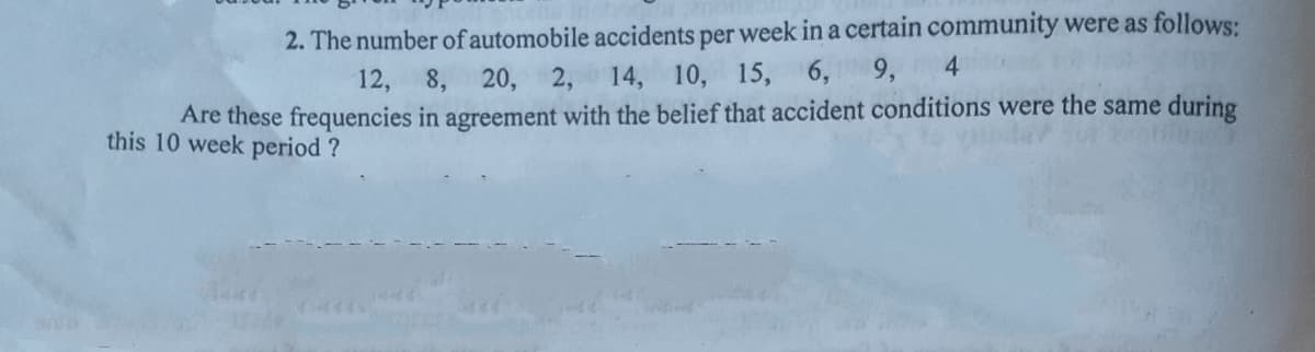 2. The number of automobile accidents per week in a certain community were as follows:
10, 15, 6, 9,
4.
12, 8, 20, 2, 14,
Are these frequencies in agreement with the belief that accident conditions were the same during
this 10 week period ?
