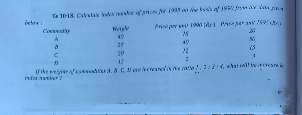 Te 10-18. Calculate index number of prices for 1995 on the basis of 1990 from the data given
below:
Weight
Price per unit 1990 (Rs.) Price per unit 1995 (Rs.)
Commodity
20
16
40
50
40
B
25
15
12
20
D.
15
f the weights of commodities A, B, C, D are increased in the ratio 1:2:3:4, what will be increase in
index number ?
in
