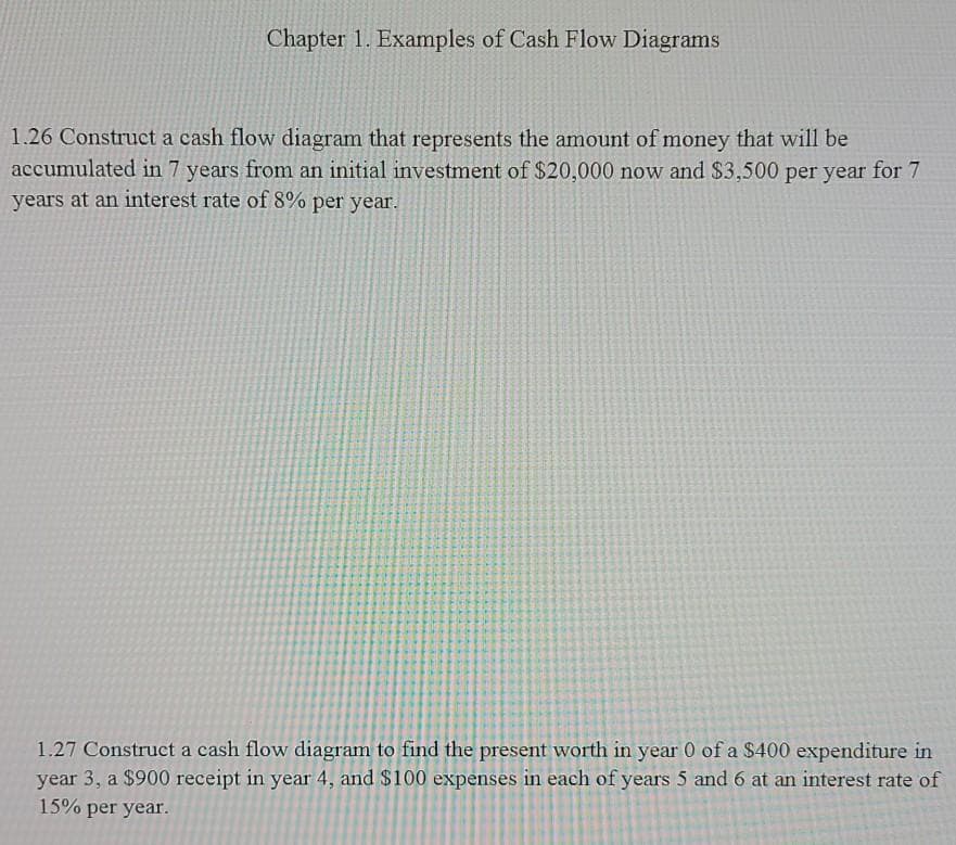 Chapter 1. Examples of Cash Flow Diagrams
1.26 Construct a cash flow diagram that represents the amount of money that will be
accumulated in 7 years from an initial investment of $20,000 now and $3,500 per year for 7
years at an interest rate of 8% per year.
1.27 Construct a cash flow diagram to find the present worth in year 0 of a $400 expenditure in
year 3, a $900 receipt in year 4, and $100 expenses in each of years 5 and 6 at an interest rate of
15% per year.
