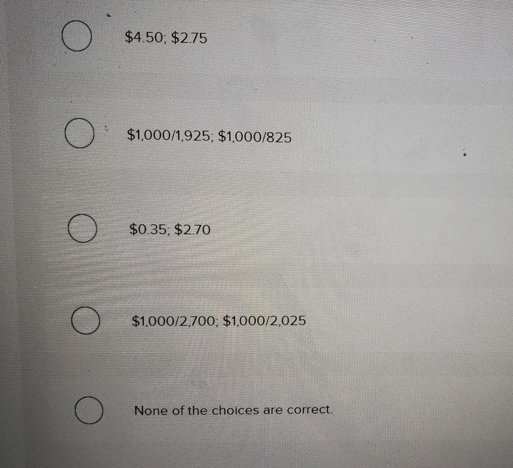 $4.50, $275
$1,000/1,925, $1,000/825
$0.35, $2.70
$1,000/2,700, $1,000/2,025
None of the choices are correct.
