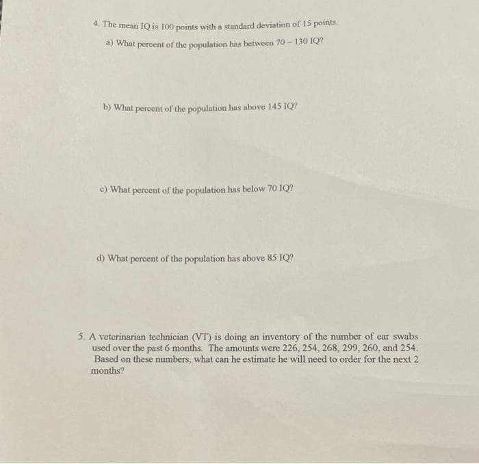 *.The mean IQ is 100 points with a standard deviation of 15 points.
4) What percent of the population has between 70 - 130 IQ?
b) What percent of the population has above 145 IQ?
c) What percent of the population has below 70 IQ?
d) What percent of the population has above 85 IQ?
5. A veterinarian technician (VT) is doing an inventory of the number of ear swabs
used over the past 6 months. The amounts were 226, 254, 268, 299, 260, and 254.
Based on these numbers, what can he estimate he will need to order for the next 2
months?
