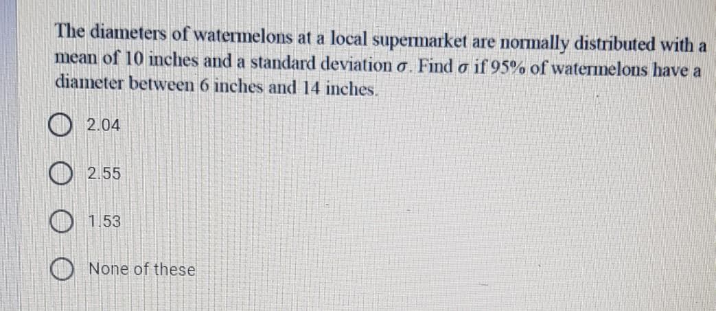 The diameters of watermelons at a local supermarket are normally distributed with a
mean of 10 inches and a standard deviation o. Find o if 95% of watermelons have a
diameter between 6 inches and 14 inches.
O 2.04
O 2.55
1.53
O None of these
