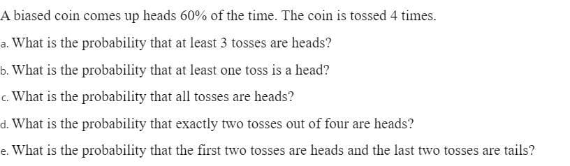 A biased coin comes up heads 60% of the time. The coin is tossed 4 times.
a. What is the probability that at least 3 tosses are heads?
b. What is the probability that at least one toss is a head?
c. What is the probability that all tosses are heads?
d. What is the probability that exactly two tosses out of four are heads?
e. What is the probability that the first two tosses are heads and the last two tosses are tails?
