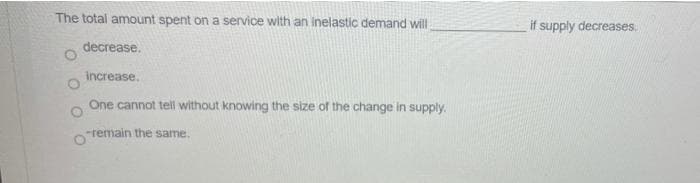 The total amount spent on a service with an inelastic demand will
if supply decreases.
decrease.
increase,
One cannot tell without knowing the size of the change in supply.
-remain the same.
