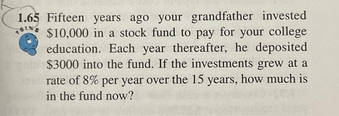 1.65 Fifteen years ago your grandfather invested
SINS
$10,000 in a stock fund to pay for your college
education. Each year thereafter, he deposited
habh $3000 into the fund. If the investments grew at a
ask rate of 8% per year over the 15 years, how much is
in the fund now?
