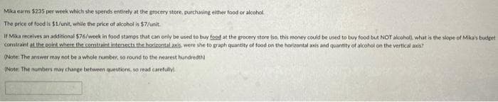 Mika earns $235 per week which she spends entirely at the grocery store, purchasing either food or alcohol
The price of food is $1/unit, while the price of alcohol is $7/unit.
If Mika recnives an additional $76/week in food stamps that can only be used to buy food at the grocery store so, this money could be used to buy food but NOT alcohol), what is the slope of Mka's budget
constraint at the point where the constraint intenects the horizontalaxis, were she to graph quantity of food on the horizontal axis and quantity of alcohol on the vertical axis?
(Note: The anawer may not be a whole rumber, so round to the nearest hundredth)
(Note The numbers may change between questions, so read carefully
