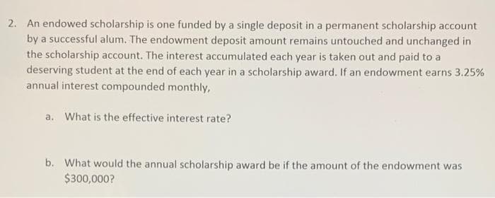 2. An endowed scholarship is one funded by a single deposit in a permanent scholarship account
by a successful alum. The endowment deposit amount remains untouched and unchanged in
the scholarship account. The interest accumulated each year is taken out and paid to a
deserving student at the end of each year in a scholarship award. If an endowment earns 3.25%
annual interest compounded monthly,
a. What is the effective interest rate?
b. What would the annual scholarship award be if the amount of the endowment was
$300,000?
