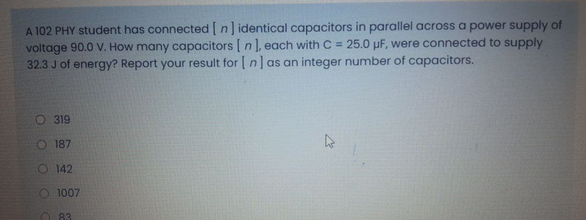 A 102 PHY student has connected [ n] identical capacitors in parallel across a power supply of
voltage 90.0 V. How many capacitors [ n J, each with C = 25.0 µF, were connected to supply
32.3 J of energy? Report your result for [ n] as an integer number of capacitors.
O 319
O 187
O 142
O1007
O 83
