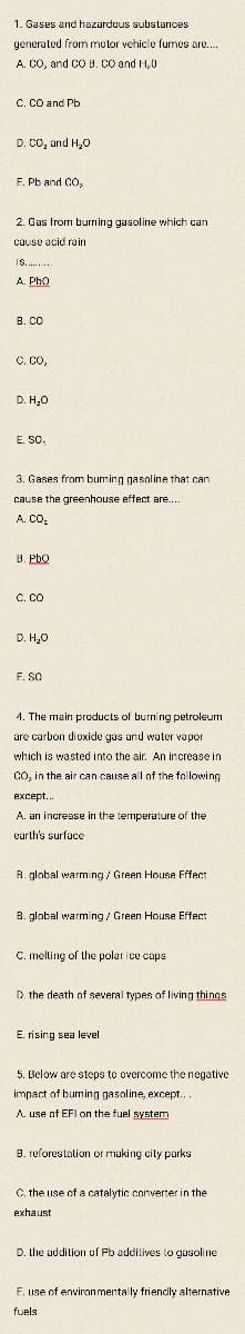 1. Gases and hazardous substances
generated from motor vehicle fumes are.
A. CO, and CO B. CO and H,0
C. CO and Pb
D. CO, and H,0
F. Pb and CO,
2. Gas from burning gasoline which can
cause acid rain
Is... .-
A. PhO
B. CO
C. Co,
D. H,0
E. SO,
3. Gases from buming gasoline that can
cause the greenhouse eftect are..
A. CO.
B. Pbo
C. Co
D. H,0
F. SO
4. The main products of burning petroleum
are carbon dioxide gas and water vapor
which is wasted into the air. An increase in
CO, in the air can cause all of the following
exсept...
A. arı increase in the temperature of the
earth's surface
R. glabal warming / Green House Fffect
B. global warming / Green House Effect
C. melting of the polar ice caps
D. the death of several types of living things
E. rising sea level
5. Below are steps to overcome the negative
impact of burning gasoline, except...
A. use of EFI on the fuel system
B. reforestation or making city parks
C. the use of a catalytic converter in the
exhaust
D. the addition of Pb addilives to gasoline
F. use of environmentally friendly alternative
fuels
