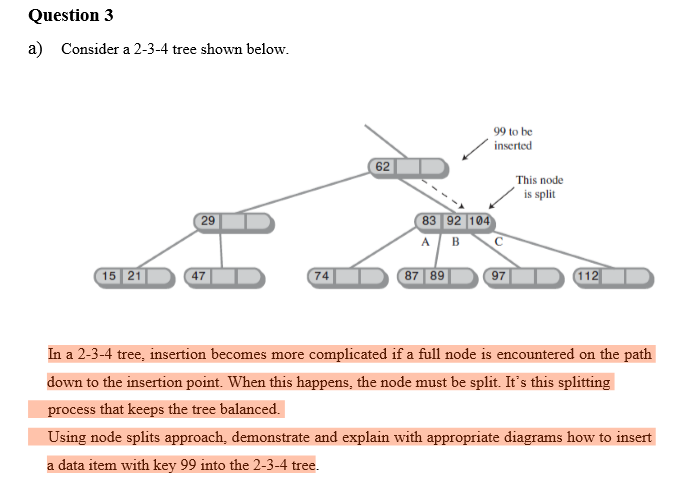 Question 3
a) Consider a 2-3-4 tree shown below.
29
15 21
47
74
87 89
97
112
In a 2-3-4 tree, insertion becomes more complicated if a full node is encountered on the path
down to the insertion point. When this happens, the node must be split. It's this splitting
process that keeps the tree balanced.
Using node splits approach, demonstrate and explain with appropriate diagrams how to insert
a data item with key 99 into the 2-3-4 tree.
62
83 92 104
A B
99 to be
inserted
This node
is split