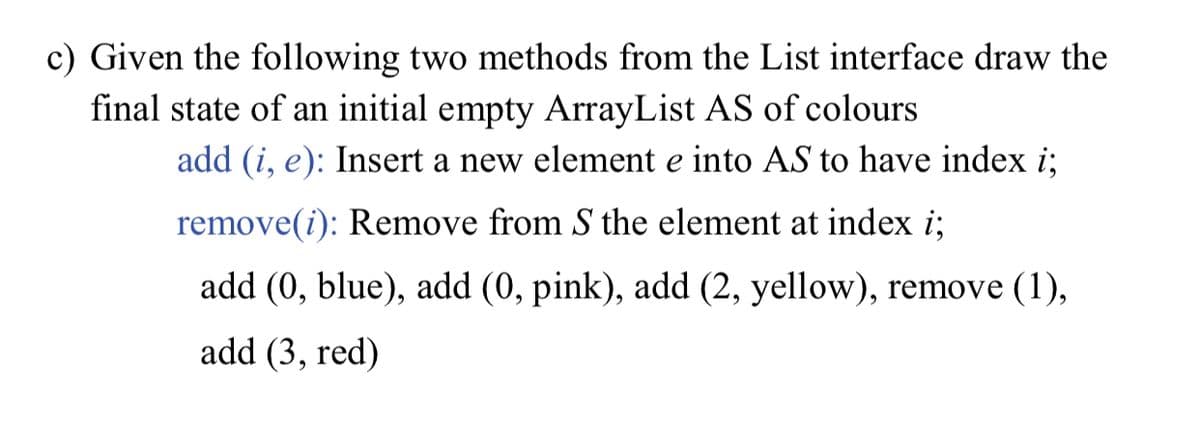 c) Given the following two methods from the List interface draw the
final state of an initial empty ArrayList AS of colours
add (i, e): Insert a new element e into AS to have index i;
remove(i): Remove from S the element at index i;
add (0, blue), add (0, pink), add (2, yellow), remove (1),
add (3, red)
