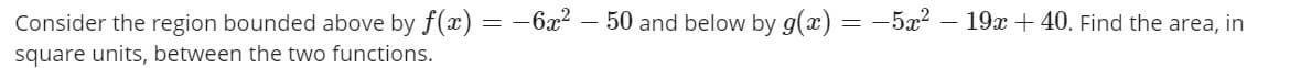 Consider the region bounded above by f(x) = -6x2 – 50 and below by g(x)
-5x2 – 19x+40. Find the area, in
square units, between the two functions.
