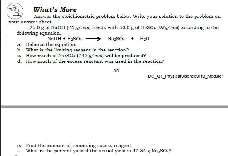 What's More
Answer the stoichiometric problem below. Write your solution to the problem on
your answer sheet.
25.0 g of NaOH (40 g/mol) reacts with 50.0 g of H2so4 (98g/mol according to the
following equation.
NaOH + H2SO4
NazSO4 + H20
a. Balance the equation.
b. What is the limiting reagent in the reaction?
c. How much of NazSO4 (142 g/ mol) will be produced?
d. How much of the excess reactant was used in the reaction?
30
DO_Q1_PhysicalScienceSHS_Module1
e. Find the amount of remaining excess reagent.
f. What is the percent yield if the actual yield is 42.34 g NazSO,?
