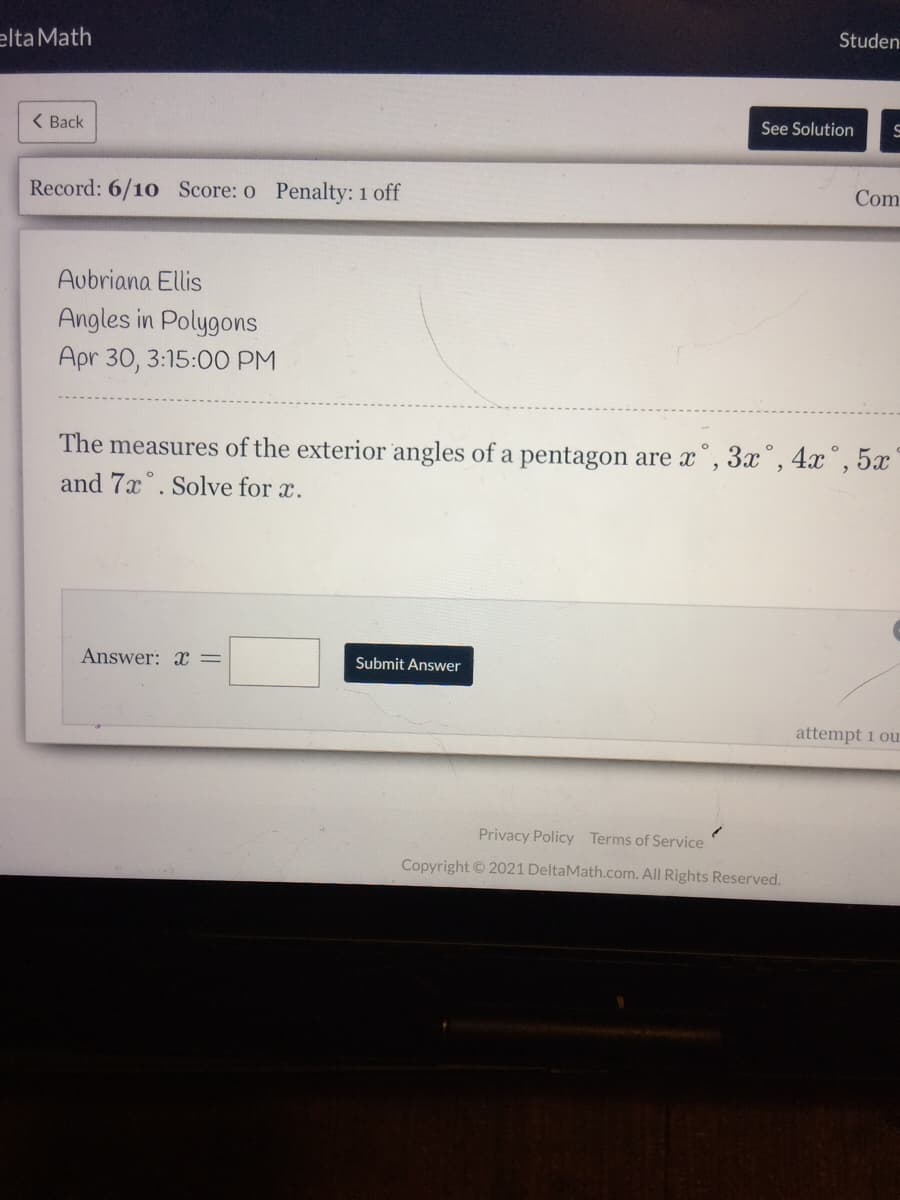 elta Math
Studen
( Back
See Solution
Record: 6/10 Score: o Penalty: 1 off
Com
Aubriana Ellis
Angles in Polygons
Apr 30, 3:15:0O PM
The measures of the exterior angles of a pentagon are x", 3x°, 4x°, 5x
and 7x°. Solve for x.
Answer: x =
Submit Answer
attempt 1 ou
Privacy Policy Terms of Service
Copyright ©2021 DeltaMath.com. All Rights Reserved.
