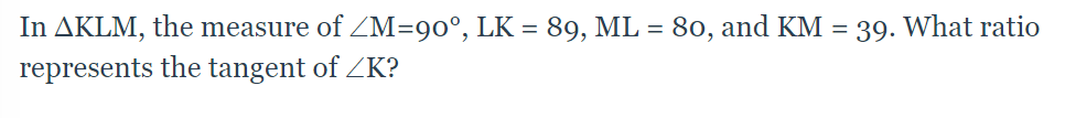 In AKLM, the measure of ZM=90°, LK = 89, ML = 80, and KM = 39. What ratio
represents the tangent of ZK?
