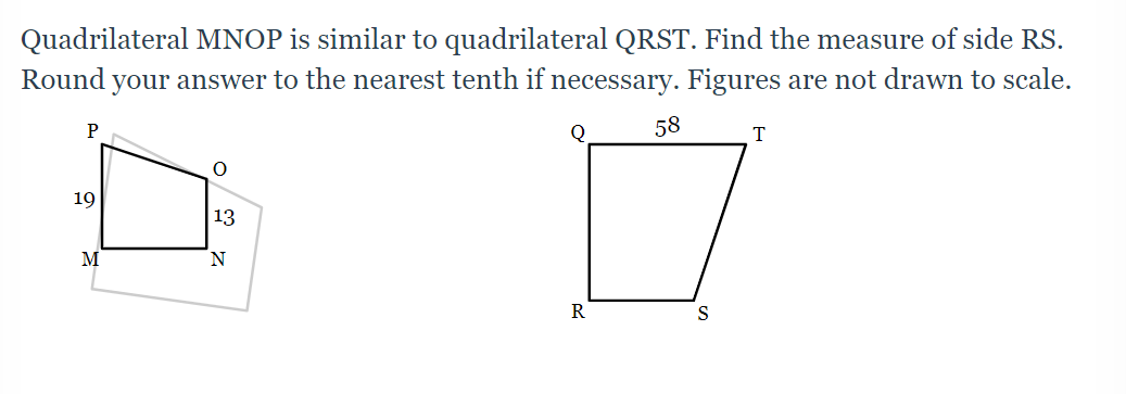 Quadrilateral MNOP is similar to quadrilateral QRST. Find the measure of side RS.
Round your answer to the nearest tenth if necessary. Figures are not drawn to scale.
P
Q
58
19
13
M
N.
R
S
