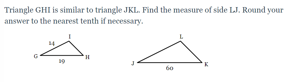Triangle GHI is similar to triangle JKL. Find the measure of side LJ. Round your
answer to the nearest tenth if necessary.
I
L
14
H
19
J
K
бо
