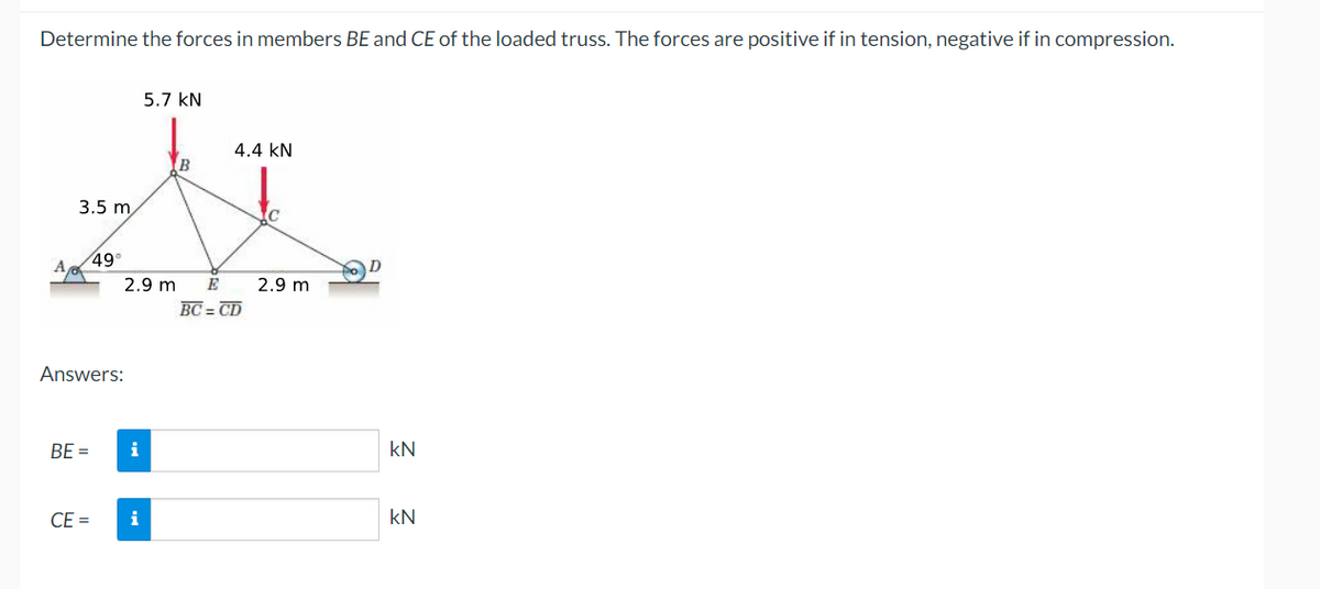 Determine the forces in members BE and CE of the loaded truss. The forces are positive if in tension, negative if in compression.
5.7 kN
4.4 kN
3.5 m
49
2.9 m
E
2.9 m
BC = CD
Answers:
BE =
i
kN
CE =
i
kN
