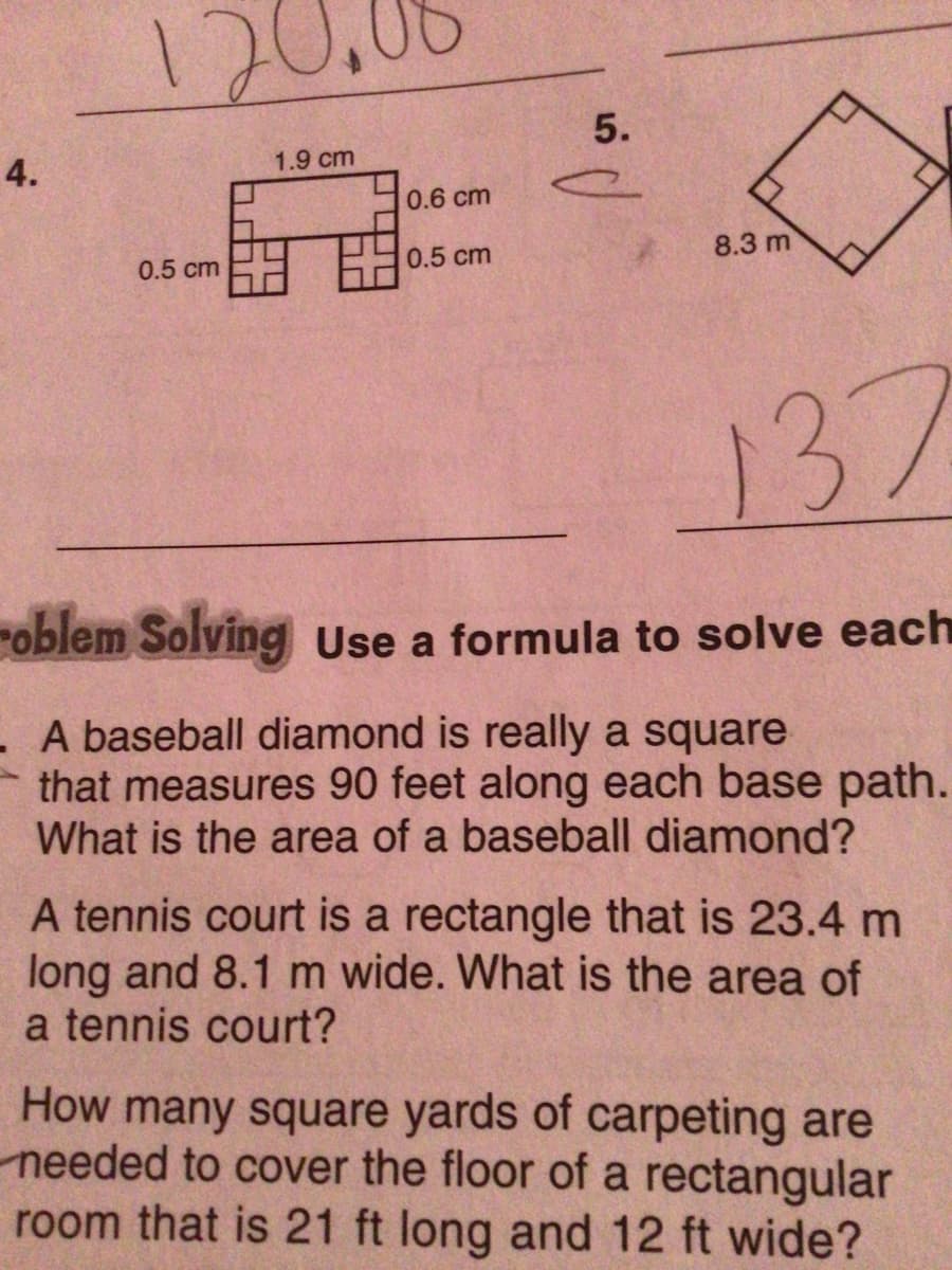 12
5.
4.
1.9 cm
0.6 cm
0.5 cm
8.3 m
0.5 cm
137
roblem Solving Use a formula to solve each
- A baseball diamond is really a square
that measures 90 feet along each base path.
What is the area of a baseball diamond?
A tennis court is a rectangle that is 23.4 m
long and 8.1 m wide. What is the area of
a tennis court?
How many square yards of carpeting are
needed to cover the floor of a rectangular
room that is 21 ft long and 12 ft wide?
