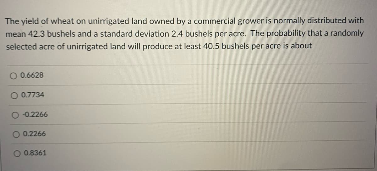 The yield of wheat on unirrigated land owned by a commercial grower is normally distributed with
mean 42.3 bushels and a standard deviation 2.4 bushels per acre. The probability that a randomly
selected acre of unirrigated land will produce at least 40.5 bushels per acre is about
0.6628
0.7734
-0.2266
0.2266
0.8361
