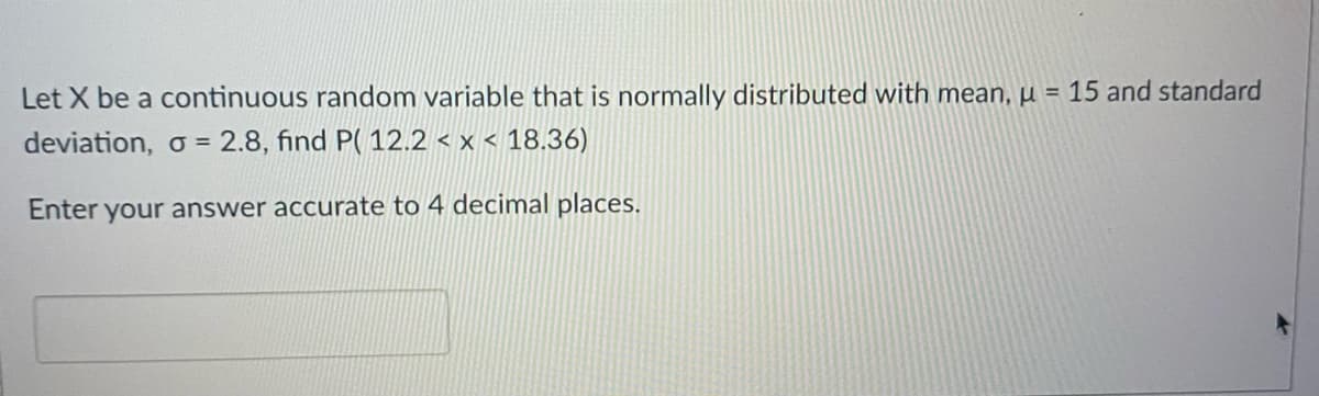 Let X be a continuous random variable that is normally distributed with mean, µu = 15 and standard
deviation, o = 2.8, find P( 12.2 < x < 18.36)
Enter
your answer accurate to 4 decimal places.

