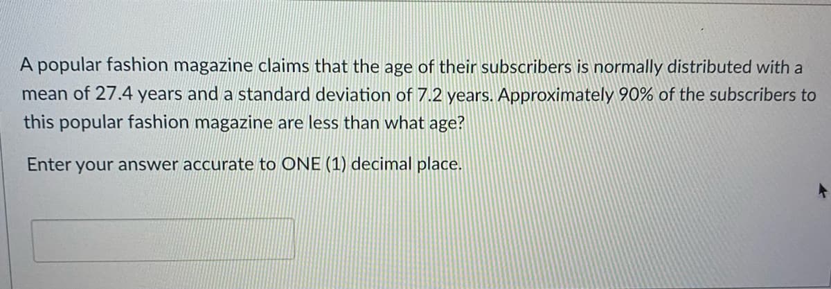 A popular fashion magazine claims that the age of their subscribers is normally distributed with a
mean of 27.4 years and a standard deviation of 7.2 years. Approximately 90% of the subscribers to
this popular fashion magazine are less than what age?
Enter your answer accurate to ONE (1) decimal place.
