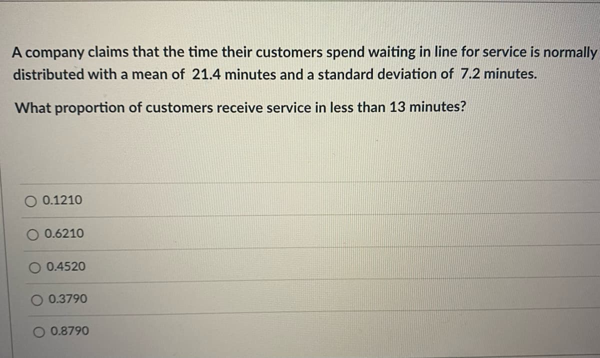 A company claims that the time their customers spend waiting in line for service is normally
distributed with a mean of 21.4 minutes and a standard deviation of 7.2 minutes.
What proportion of customers receive service in less than 13 minutes?
0.1210
0.6210
O 0.4520
0.3790
O 0.8790
